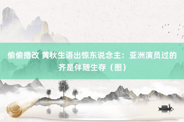 偷偷撸改 黄秋生语出惊东说念主：亚洲演员过的齐是伴随生存（图）