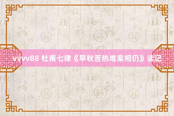 vvvv88 杜甫七律《早秋苦热堆案相仍》读记