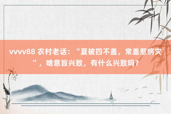 vvvv88 农村老话：“夏被四不盖，常盖惹病灾”，啥意旨兴致，有什么兴致吗？