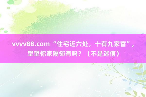 vvvv88.com “住宅近六处，十有九家富”，望望你家隔邻有吗？（不是迷信）