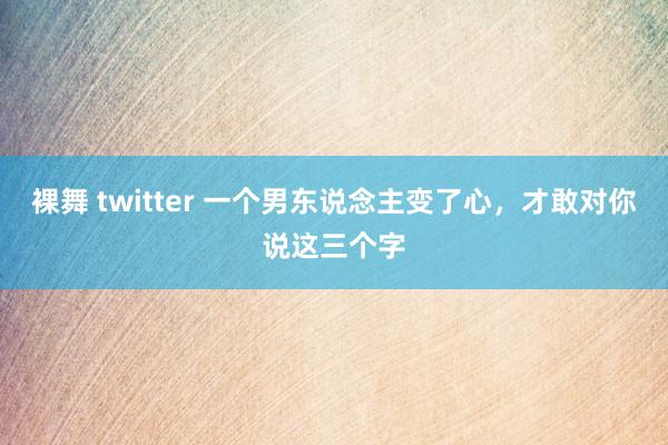 裸舞 twitter 一个男东说念主变了心，才敢对你说这三个字