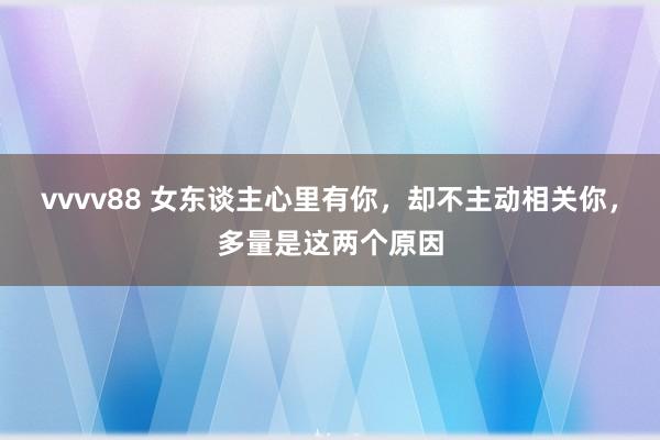 vvvv88 女东谈主心里有你，却不主动相关你，多量是这两个原因
