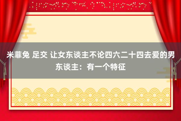 米菲兔 足交 让女东谈主不论四六二十四去爱的男东谈主：有一个特征