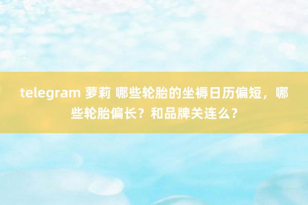 telegram 萝莉 哪些轮胎的坐褥日历偏短，哪些轮胎偏长？和品牌关连么？