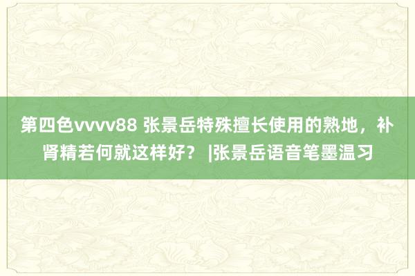 第四色vvvv88 张景岳特殊擅长使用的熟地，补肾精若何就这样好？ |张景岳语音笔墨温习