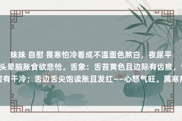 妹妹 自慰 畏寒怕冷看成不温面色煞白，夜尿平庸小便不利，口苦失眠头晕脑胀食欲悲怆。舌象：舌苔黄色且边际有齿痕，舌质厚——脾肾阳虚有干冷；舌边舌尖饱读胀且发红——心怒气旺。属寒热紊乱，先疏肝再清干冷，后据情健脾补肾。