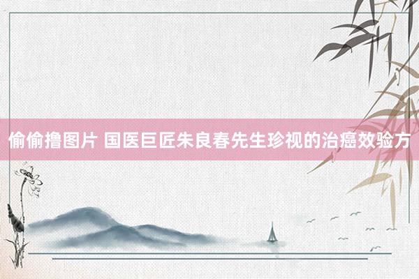 偷偷撸图片 国医巨匠朱良春先生珍视的治癌效验方