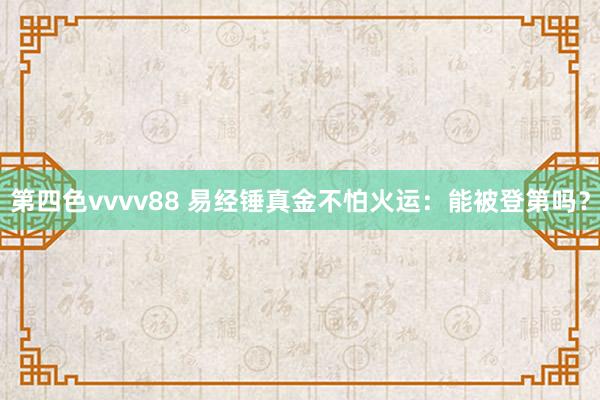 第四色vvvv88 易经锤真金不怕火运：能被登第吗？