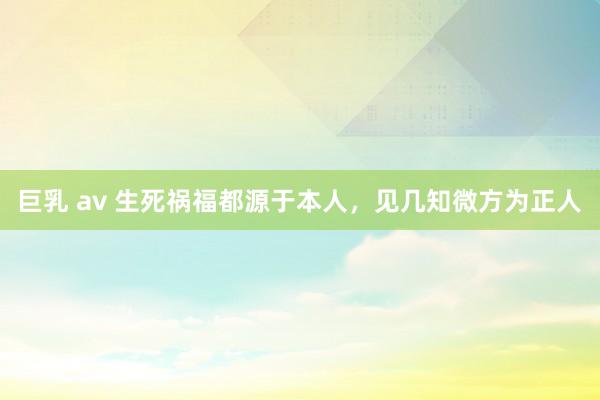 巨乳 av 生死祸福都源于本人，见几知微方为正人