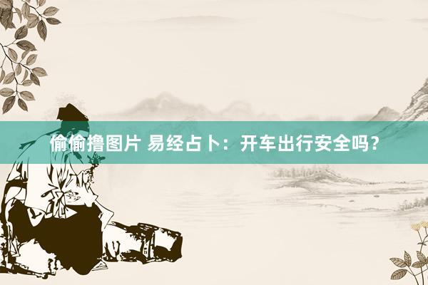 偷偷撸图片 易经占卜：开车出行安全吗？