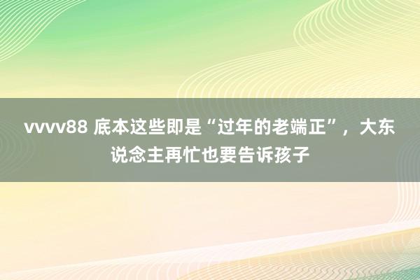 vvvv88 底本这些即是“过年的老端正”，大东说念主再忙也要告诉孩子