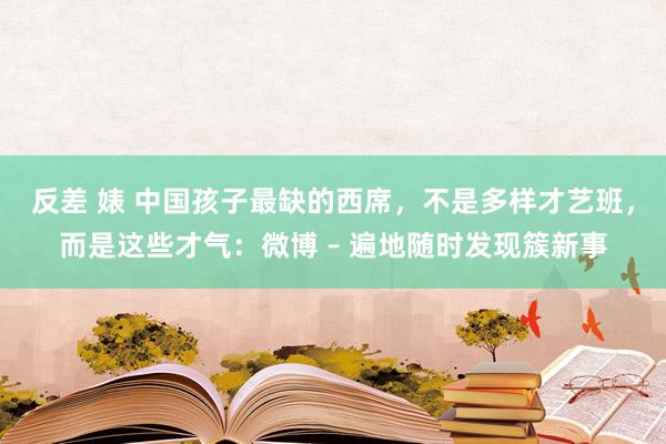 反差 婊 中国孩子最缺的西席，不是多样才艺班，而是这些才气：微博 – 遍地随时发现簇新事