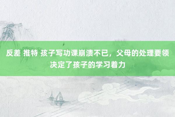 反差 推特 孩子写功课崩溃不已，父母的处理要领决定了孩子的学习着力