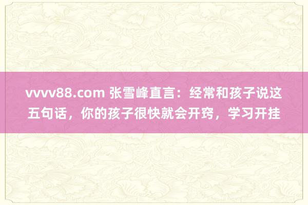 vvvv88.com 张雪峰直言:经常和孩子说这五句话,你的孩子很快就会开窍,学习开挂
