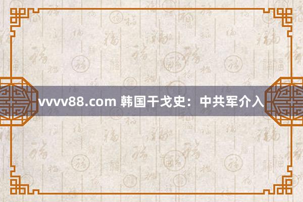 vvvv88.com 韩国干戈史:中共军介入