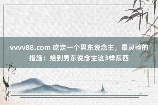 vvvv88.com 吃定一个男东说念主，最灵验的措施：给到男东说念主这3样东西