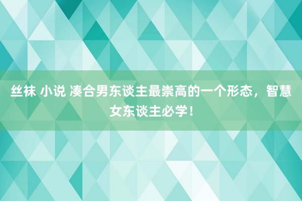 丝袜 小说 凑合男东谈主最崇高的一个形态，智慧女东谈主必学！