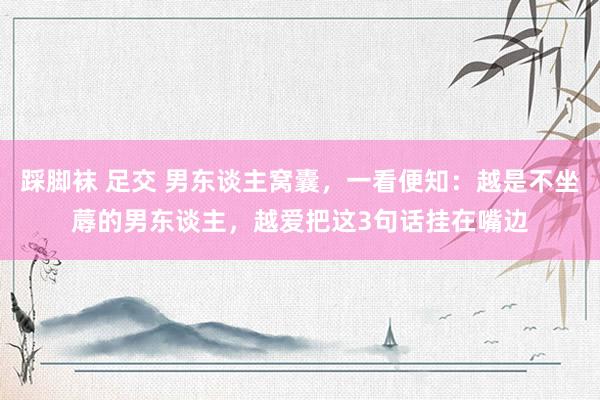 踩脚袜 足交 男东谈主窝囊，一看便知：越是不坐蓐的男东谈主，越爱把这3句话挂在嘴边