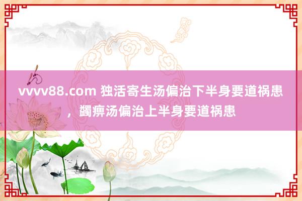 vvvv88.com 独活寄生汤偏治下半身要道祸患，蠲痹汤偏治上半身要道祸患