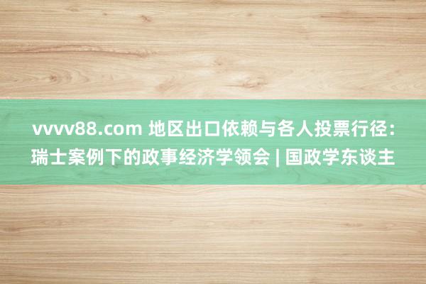 vvvv88.com 地区出口依赖与各人投票行径：瑞士案例下的政事经济学领会 | 国政学东谈主