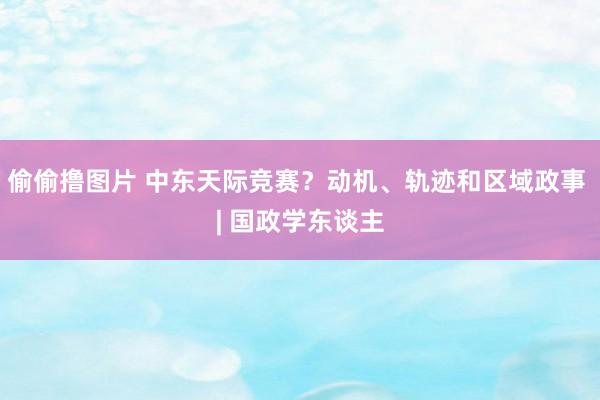 偷偷撸图片 中东天际竞赛？动机、轨迹和区域政事 | 国政学东谈主