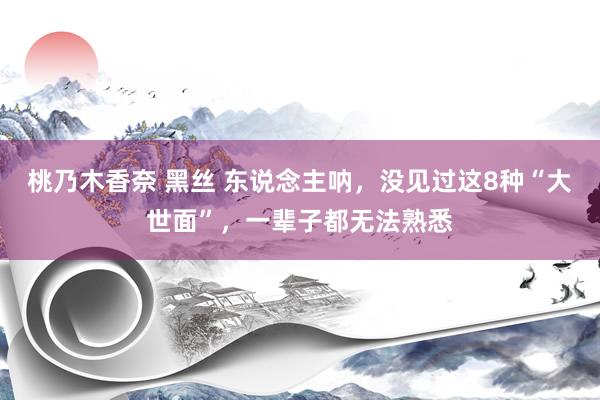 桃乃木香奈 黑丝 东说念主呐，没见过这8种“大世面”，一辈子都无法熟悉