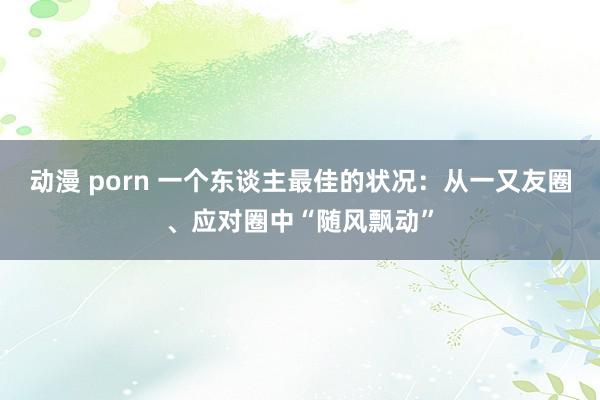 动漫 porn 一个东谈主最佳的状况：从一又友圈、应对圈中“随风飘动”