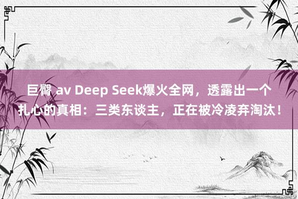 巨臀 av Deep Seek爆火全网，透露出一个扎心的真相：三类东谈主，正在被冷凌弃淘汰！