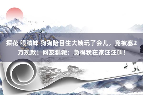 探花 眼睛妹 狗狗陪目生大姨玩了会儿，竟被塞2万现款！网友猖獗：急得我在家汪汪叫！