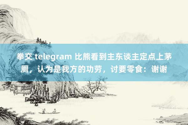 拳交 telegram 比熊看到主东谈主定点上茅厕，认为是我方的功劳，讨要零食：谢谢