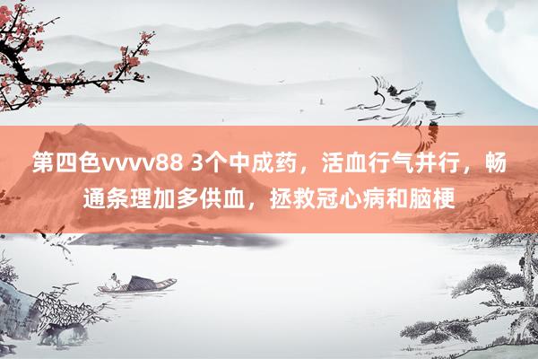 第四色vvvv88 3个中成药，活血行气并行，畅通条理加多供血，拯救冠心病和脑梗