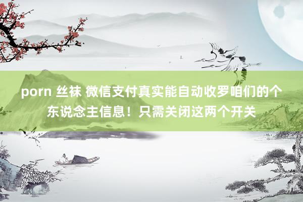 porn 丝袜 微信支付真实能自动收罗咱们的个东说念主信息！只需关闭这两个开关