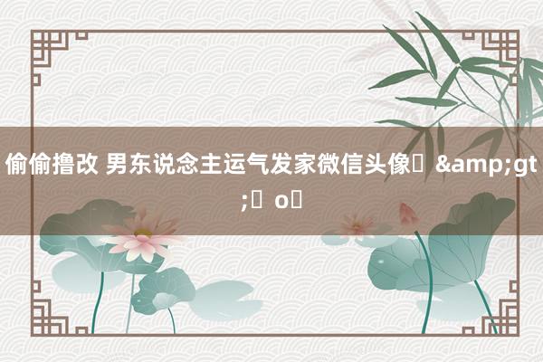 偷偷撸改 男东说念主运气发家微信头像⌯&gt;ᴗo⌯