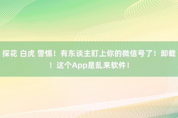 探花 白虎 警惕！有东谈主盯上你的微信号了！卸载！这个App是乱来软件！