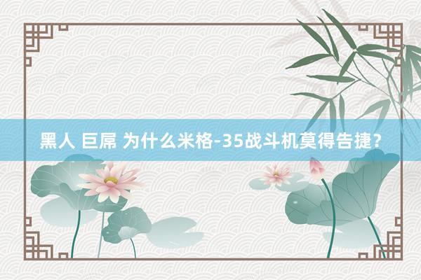 黑人 巨屌 为什么米格-35战斗机莫得告捷？