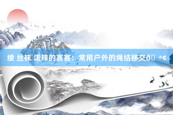 绫 丝袜 泼辣的赛赛：常用户外的绳结移交🪢