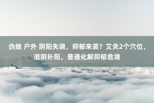 伪娘 户外 阴阳失调，抑郁来袭？艾灸2个穴位，滋阴补阳，普通化解抑郁危境