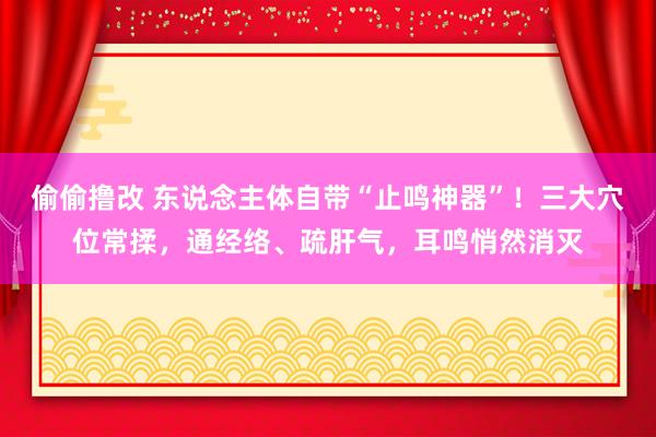 偷偷撸改 东说念主体自带“止鸣神器”！三大穴位常揉，通经络、疏肝气，耳鸣悄然消灭