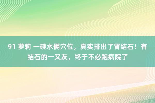 91 萝莉 一碗水俩穴位，真实排出了肾结石！有结石的一又友，终于不必跑病院了
