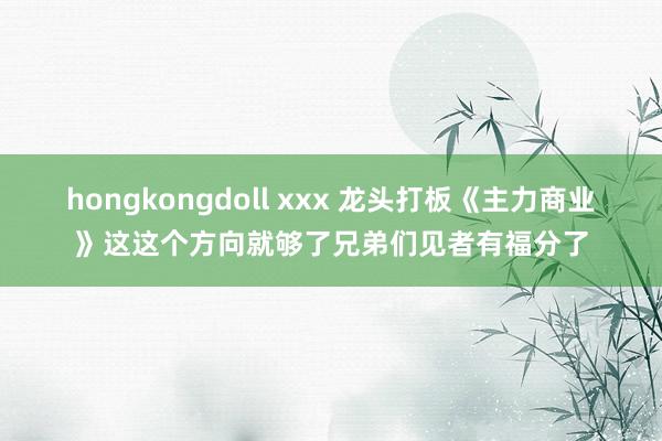 hongkongdoll xxx 龙头打板《主力商业》这这个方向就够了兄弟们见者有福分了