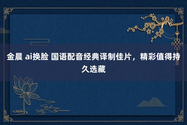 金晨 ai换脸 国语配音经典译制佳片，精彩值得持久选藏