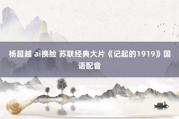 杨超越 ai换脸 苏联经典大片《记起的1919》国语配音
